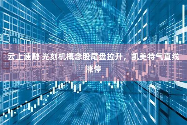 云上速融 光刻机概念股尾盘拉升，凯美特气直线涨停
