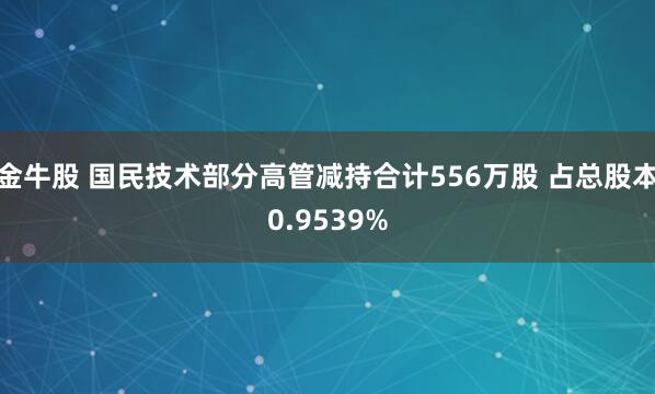 金牛股 国民技术部分高管减持合计556万股 占总股本0.9539%