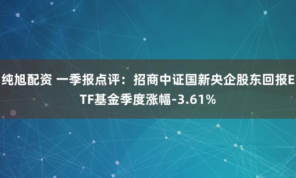 纯旭配资 一季报点评:招商中证国新央企股东回报ETF基金季度涨幅-3.61%