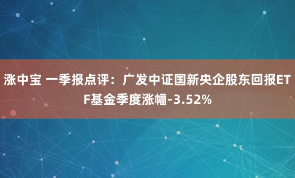 涨中宝 一季报点评：广发中证国新央企股东回报ETF基金季度涨幅-3.52%