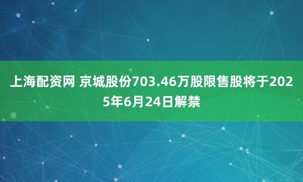 上海配资网 京城股份703.46万股限售股将于2025年6月24日解禁