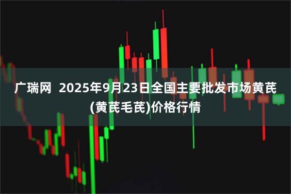 广瑞网  2025年9月23日全国主要批发市场黄芪(黄芪毛芪)价格行情