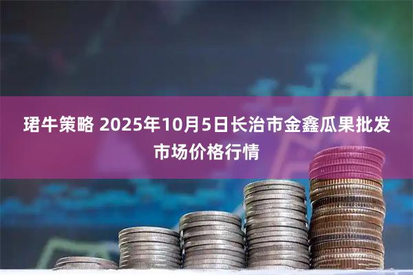 珺牛策略 2025年10月5日长治市金鑫瓜果批发市场价格行情