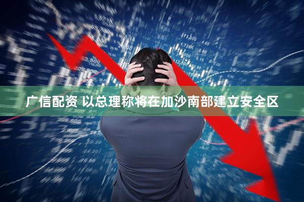 广信配资 以总理称将在加沙南部建立安全区