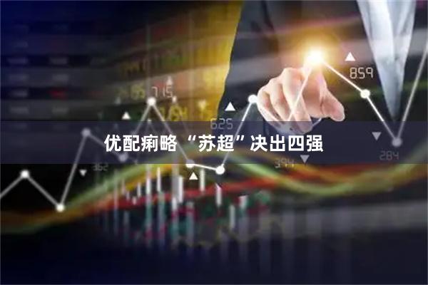 优配痢略 “苏超”决出四强
