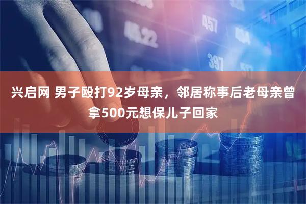 兴启网 男子殴打92岁母亲,邻居称事后老母亲曾拿500元想保儿子回家