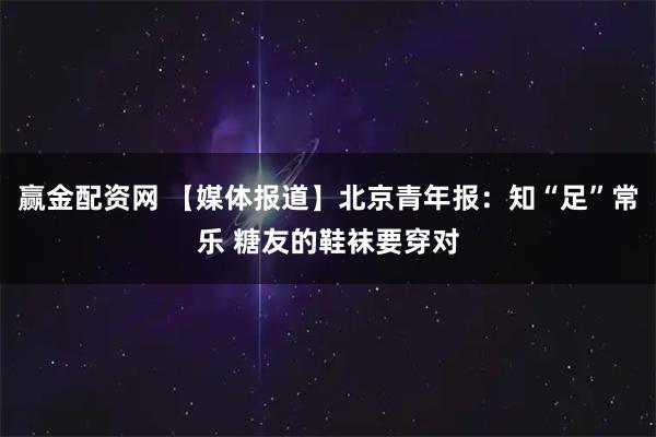 赢金配资网 【媒体报道】北京青年报:知“足”常乐 糖友的鞋袜要穿对